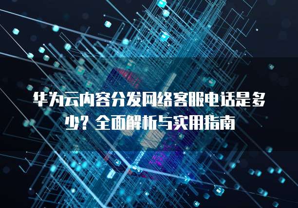 华为云内容分发网络客服电话是多少?全面解析与实用指南