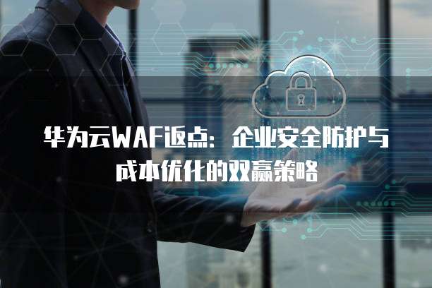华为云WAF返点：企业安全防护与成本优化的双赢策略