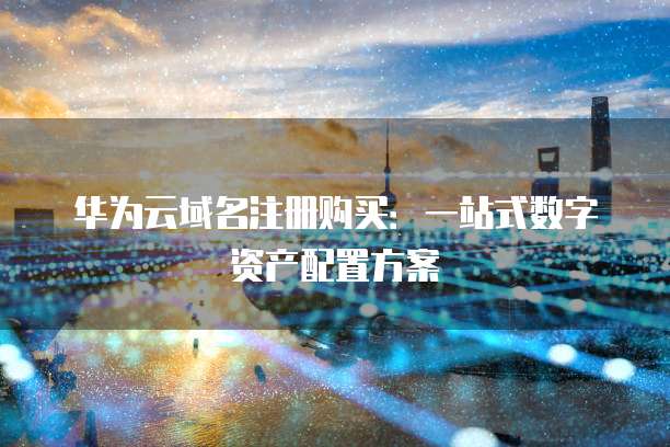 华为云域名注册购买:一站式数字资产配置方案