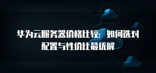 华为云服务器价格比较:如何选对配置与性价比最优解