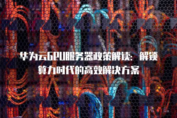 华为云GPU服务器政策解读:解锁算力时代的高效解决方案