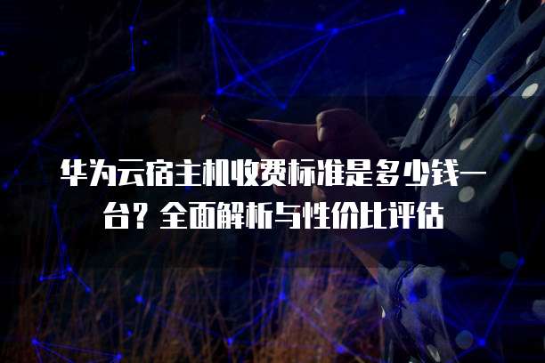 华为云宿主机收费标准是多少钱一台?全面解析与性价比评估