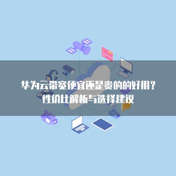 华为云带宽便宜还是贵的的好用?性价比解析与选择建议