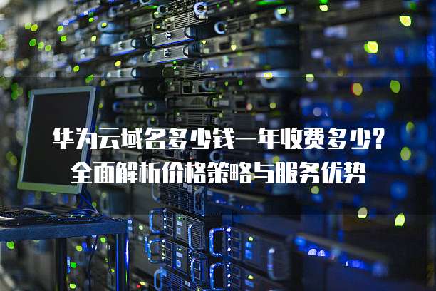 华为云域名多少钱一年收费多少?全面解析价格策略与服务优势