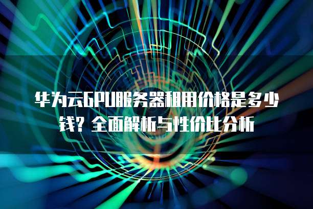华为云GPU服务器租用价格是多少钱?全面解析与性价比分析