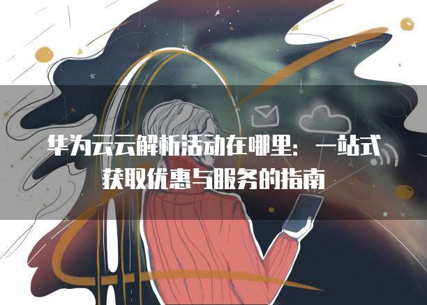 华为云云解析活动在哪里：一站式获取优惠与服务的指南