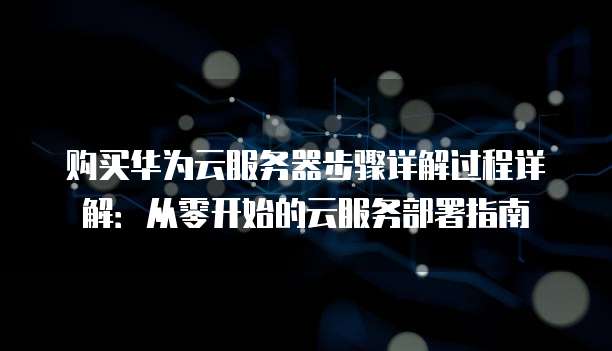 购买华为云服务器步骤详解过程详解:从零开始的云服务部署指南