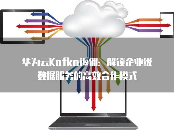 华为云Kafka返佣:解锁企业级数据服务的高效合作模式