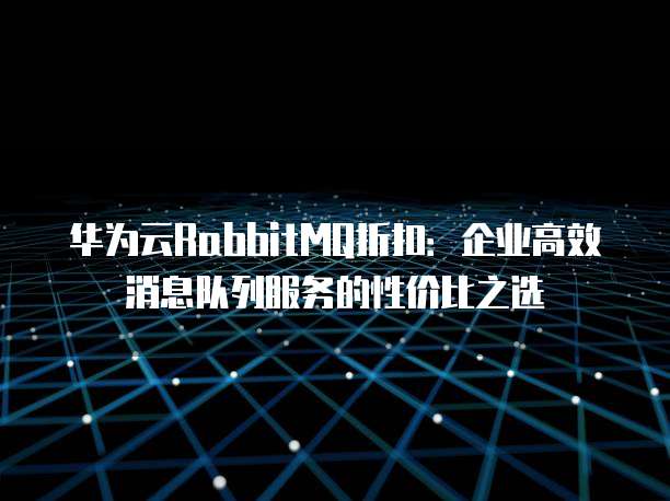 华为云RabbitMQ折扣:企业高效消息队列服务的性价比之选
