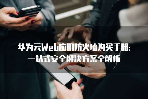 华为云Web应用防火墙购买手册:一站式安全解决方案全解析