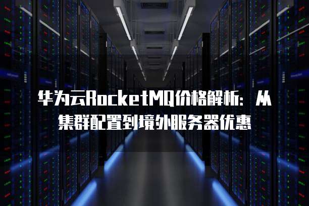 华为云RocketMQ价格解析:从集群配置到境外服务器优惠