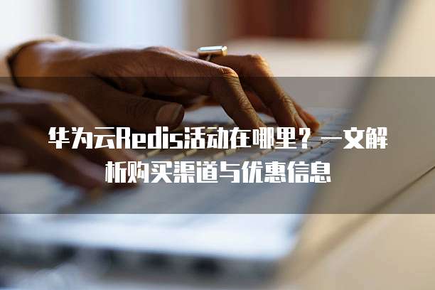 华为云Redis活动在哪里?一文解析购买渠道与优惠信息
