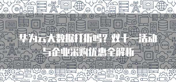 华为云大数据打折吗?双十一活动与企业采购优惠全解析