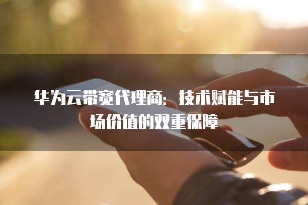 华为云带宽代理商:技术赋能与市场价值的双重保障