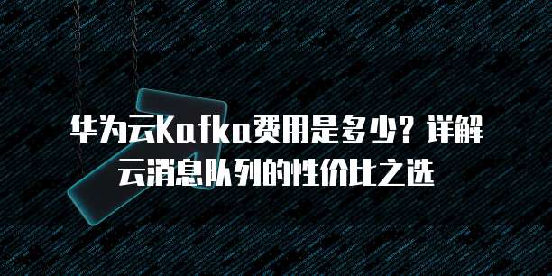 华为云Kafka费用是多少?详解云消息队列的性价比之选