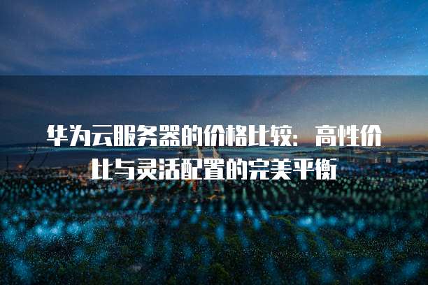 华为云服务器的价格比较:高性价比与灵活配置的完美平衡