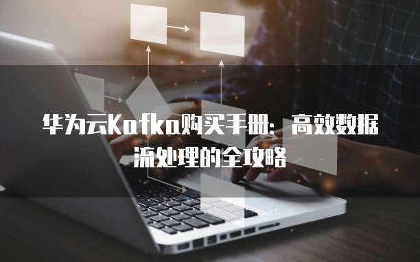 华为云Kafka购买手册:高效数据流处理的全攻略