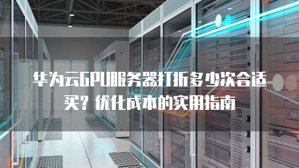 华为云GPU服务器打折多少次合适买?优化成本的实用指南