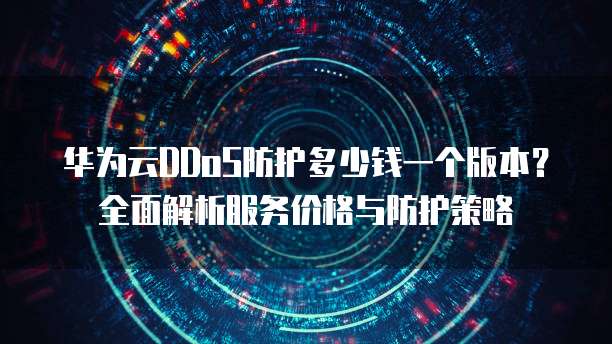 华为云DDoS防护多少钱一个版本?全面解析服务价格与防护策略