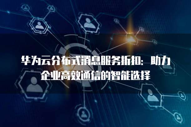 华为云分布式消息服务折扣:助力企业高效通信的智能选择