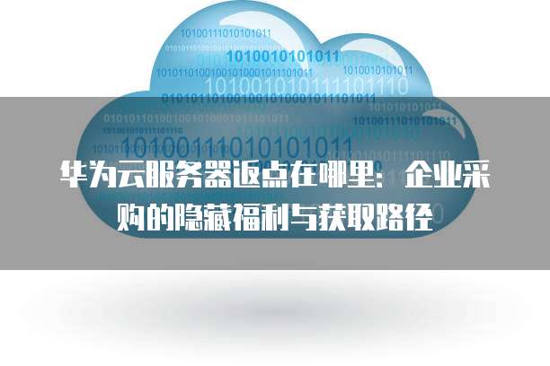华为云服务器返点在哪里:企业采购的隐藏福利与获取路径