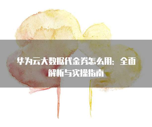 华为云大数据代金券怎么用:全面解析与实操指南