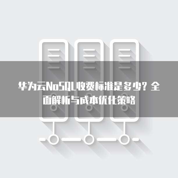 华为云NoSQL收费标准是多少?全面解析与成本优化策略