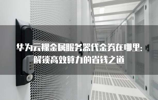 华为云裸金属服务器代金券在哪里:解锁高效算力的省钱之道
