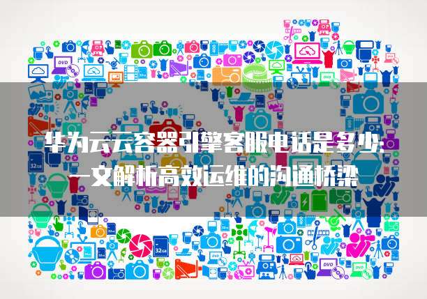 华为云云容器引擎客服电话是多少:一文解析高效运维的沟通桥梁