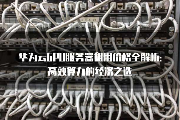 华为云GPU服务器租用价格全解析:高效算力的经济之选