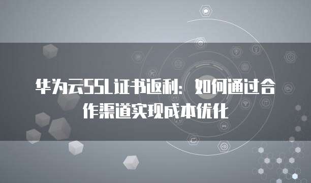 华为云SSL证书返利:如何通过合作渠道实现成本优化