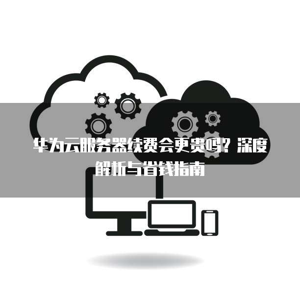 华为云服务器续费会更贵吗?深度解析与省钱指南