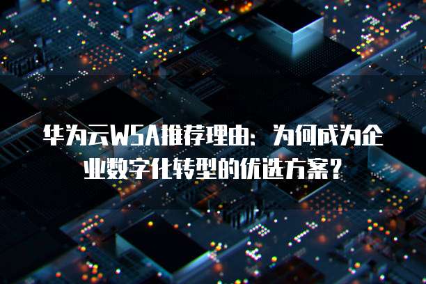 华为云WSA推荐理由:为何成为企业数字化转型的优选方案?