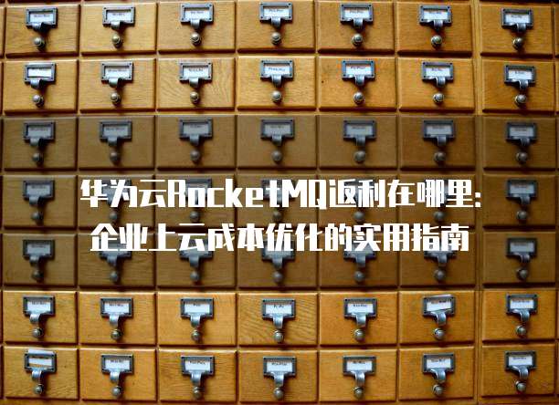 华为云RocketMQ返利在哪里:企业上云成本优化的实用指南