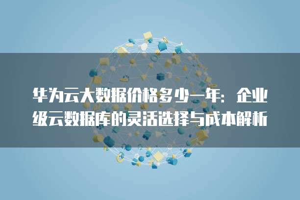 华为云大数据价格多少一年:企业级云数据库的灵活选择与成本解析