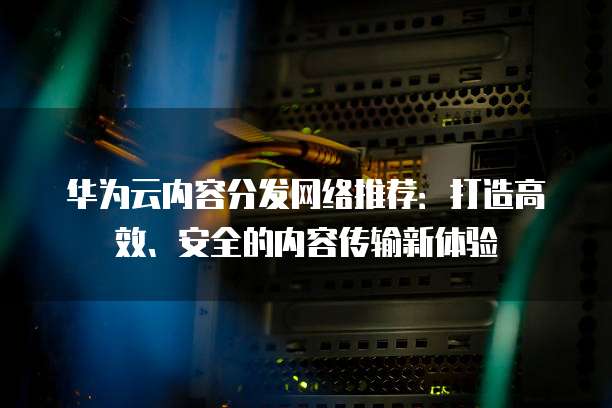 华为云内容分发网络推荐:打造高效、安全的内容传输新体验