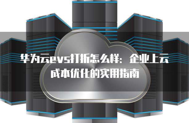 华为云evs打折怎么样:企业上云成本优化的实用指南