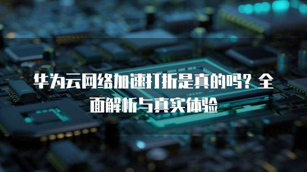 华为云网络加速打折是真的吗？全面解析与真实体验