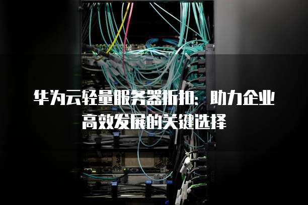 华为云轻量服务器折扣:助力企业高效发展的关键选择