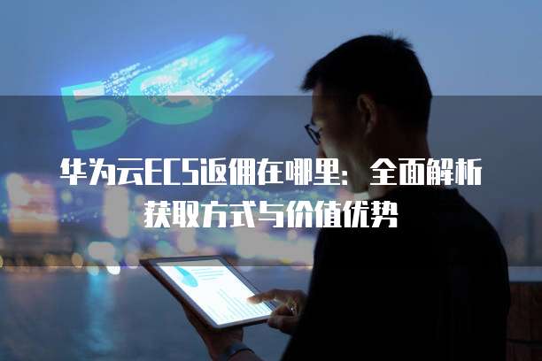 华为云ECS返佣在哪里：全面解析获取方式与价值优势