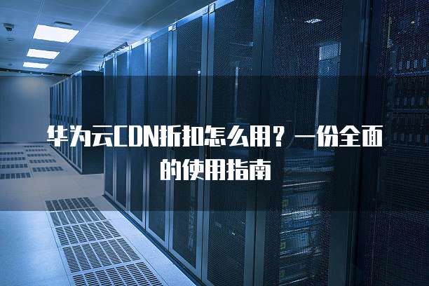 华为云CDN折扣怎么用?一份全面的使用指南
