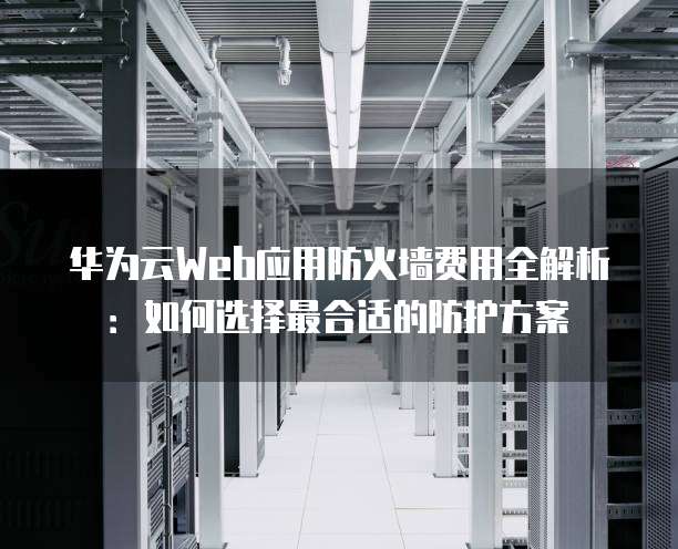 华为云Web应用防火墙费用全解析：如何选择最合适的防护方案
