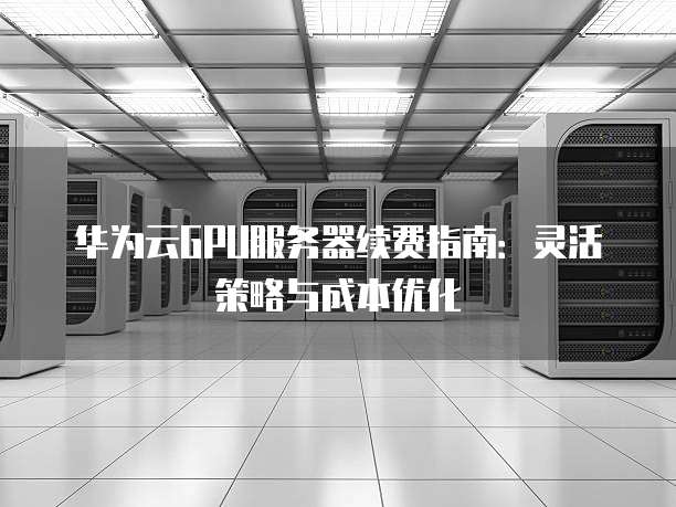 华为云GPU服务器续费指南:灵活策略与成本优化