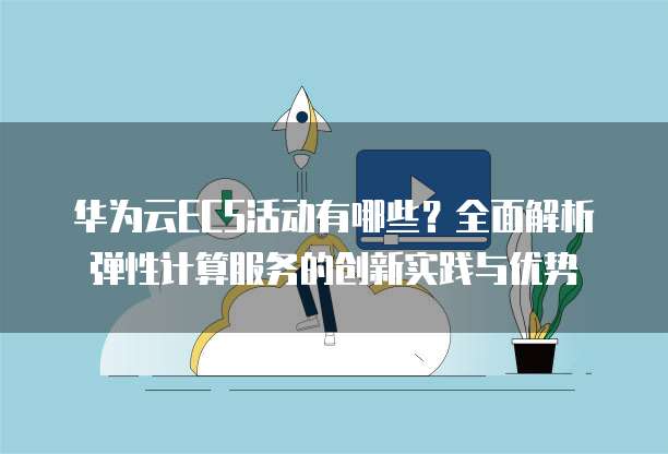 华为云ECS活动有哪些?全面解析弹性计算服务的创新实践与优势