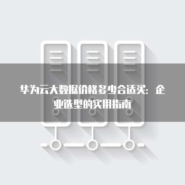华为云大数据价格多少合适买:企业选型的实用指南