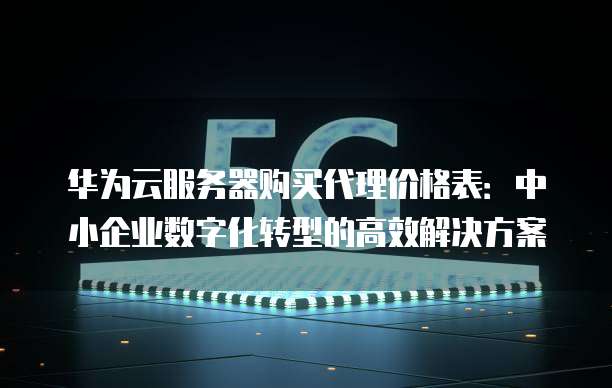 华为云服务器购买代理价格表:中小企业数字化转型的高效解决方案