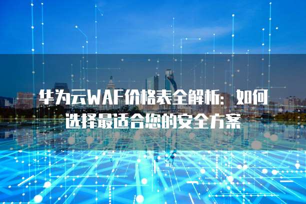 华为云WAF价格表全解析:如何选择最适合您的安全方案