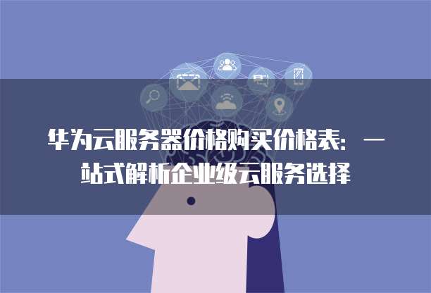 华为云服务器价格购买价格表:一站式解析企业级云服务选择