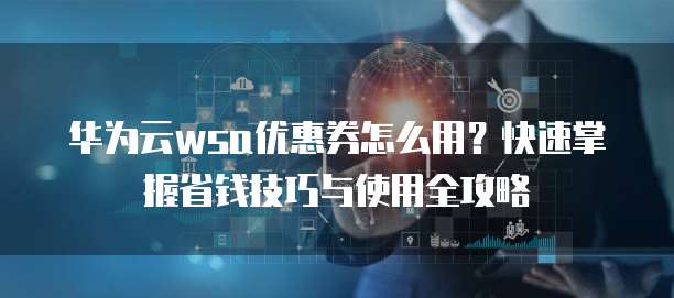 华为云wsa优惠券怎么用?快速掌握省钱技巧与使用全攻略