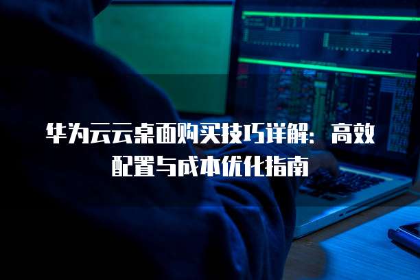 华为云云桌面购买技巧详解：高效配置与成本优化指南